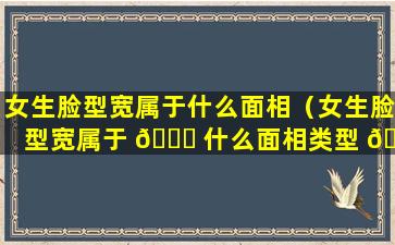 女生脸型宽属于什么面相（女生脸型宽属于 🐞 什么面相类型 🦍 ）